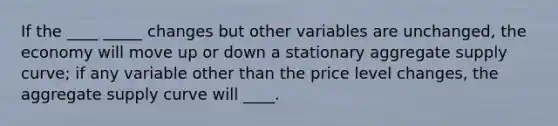 If the ____ _____ changes but other variables are unchanged, the economy will move up or down a stationary aggregate supply curve; if any variable other than the price level changes, the aggregate supply curve will ____.