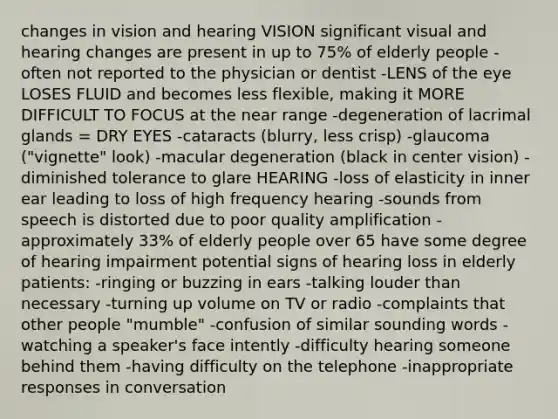 changes in vision and hearing VISION significant visual and hearing changes are present in up to 75% of elderly people -often not reported to the physician or dentist -LENS of the eye LOSES FLUID and becomes less flexible, making it MORE DIFFICULT TO FOCUS at the near range -degeneration of lacrimal glands = DRY EYES -cataracts (blurry, less crisp) -glaucoma ("vignette" look) -macular degeneration (black in center vision) -diminished tolerance to glare HEARING -loss of elasticity in inner ear leading to loss of high frequency hearing -sounds from speech is distorted due to poor quality amplification -approximately 33% of elderly people over 65 have some degree of hearing impairment potential signs of hearing loss in elderly patients: -ringing or buzzing in ears -talking louder than necessary -turning up volume on TV or radio -complaints that other people "mumble" -confusion of similar sounding words -watching a speaker's face intently -difficulty hearing someone behind them -having difficulty on the telephone -inappropriate responses in conversation