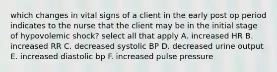 which changes in vital signs of a client in the early post op period indicates to the nurse that the client may be in the initial stage of hypovolemic shock? select all that apply A. increased HR B. increased RR C. decreased systolic BP D. decreased urine output E. increased diastolic bp F. increased pulse pressure