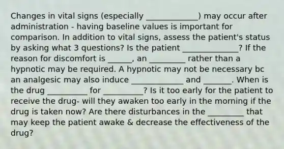 Changes in vital signs (especially _____________) may occur after administration - having baseline values is important for comparison. In addition to vital signs, assess the patient's status by asking what 3 questions? Is the patient ______________? If the reason for discomfort is ______, an _________ rather than a hypnotic may be required. A hypnotic may not be necessary bc an analgesic may also induce _____________ and _______. When is the drug __________ for __________? Is it too early for the patient to receive the drug- will they awaken too early in the morning if the drug is taken now? Are there disturbances in the _________ that may keep the patient awake & decrease the effectiveness of the drug?