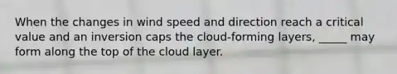 When the changes in wind speed and direction reach a critical value and an inversion caps the cloud-forming layers, _____ may form along the top of the cloud layer.