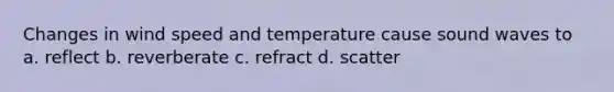 Changes in wind speed and temperature cause sound waves to a. reflect b. reverberate c. refract d. scatter