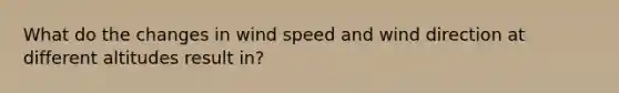 What do the changes in wind speed and wind direction at different altitudes result in?