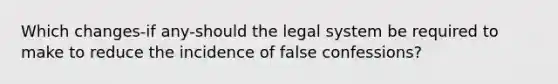 Which changes-if any-should the legal system be required to make to reduce the incidence of false confessions?