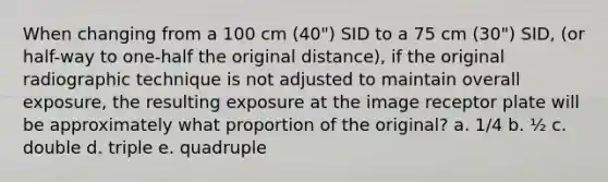 When changing from a 100 cm (40") SID to a 75 cm (30") SID, (or half-way to one-half the original distance), if the original radiographic technique is not adjusted to maintain overall exposure, the resulting exposure at the image receptor plate will be approximately what proportion of the original? a. 1/4 b. ½ c. double d. triple e. quadruple