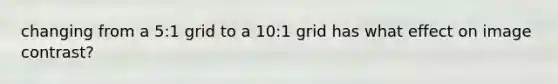 changing from a 5:1 grid to a 10:1 grid has what effect on image contrast?
