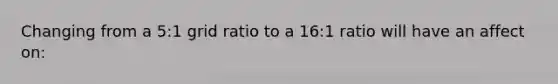 Changing from a 5:1 grid ratio to a 16:1 ratio will have an affect on: