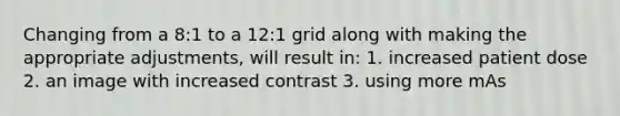 Changing from a 8:1 to a 12:1 grid along with making the appropriate adjustments, will result in: 1. increased patient dose 2. an image with increased contrast 3. using more mAs