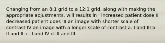 Changing from an 8:1 grid to a 12:1 grid, along with making the appropriate adjustments, will results in I increased patient dose II decreased patient does III an image with shorter scale of contrast IV an image with a longer scale of contrast a. I and III b. II and III c. I and IV d. II and III