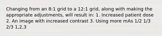 Changing from an 8:1 grid to a 12:1 grid, along with making the appropriate adjustments, will result in: 1. Increased patient dose 2. An image with increased contrast 3. Using more mAs 1/2 1/3 2/3 1,2,3