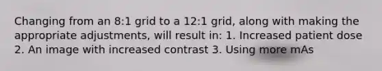 Changing from an 8:1 grid to a 12:1 grid, along with making the appropriate adjustments, will result in: 1. Increased patient dose 2. An image with increased contrast 3. Using more mAs