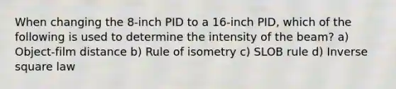 When changing the 8-inch PID to a 16-inch PID, which of the following is used to determine the intensity of the beam? a) Object-film distance b) Rule of isometry c) SLOB rule d) Inverse square law