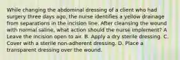 While changing the abdominal dressing of a client who had surgery three days ago, the nurse identifies a yellow drainage from separations in the incision line. After cleansing the wound with normal saline, what action should the nurse implement? A Leave the incision open to air. B. Apply a dry sterile dressing. C. Cover with a sterile non-adherent dressing. D. Place a transparent dressing over the wound.