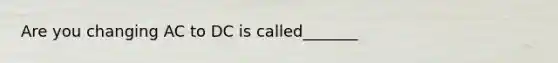 Are you changing AC to DC is called_______