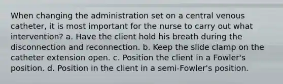 When changing the administration set on a central venous catheter, it is most important for the nurse to carry out what intervention? a. Have the client hold his breath during the disconnection and reconnection. b. Keep the slide clamp on the catheter extension open. c. Position the client in a Fowler's position. d. Position in the client in a semi-Fowler's position.