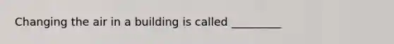 Changing the air in a building is called _________