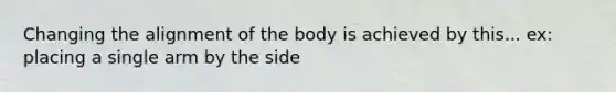 Changing the alignment of the body is achieved by this... ex: placing a single arm by the side