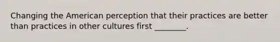 Changing the American perception that their practices are better than practices in other cultures first ________.