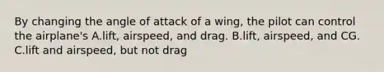 By changing the angle of attack of a wing, the pilot can control the airplane's A.lift, airspeed, and drag. B.lift, airspeed, and CG. C.lift and airspeed, but not drag