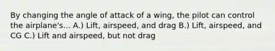 By changing the angle of attack of a wing, the pilot can control the airplane's... A.) Lift, airspeed, and drag B.) Lift, airspeed, and CG C.) Lift and airspeed, but not drag