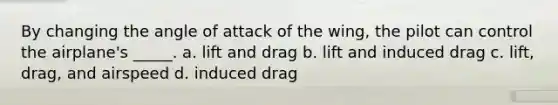 By changing the angle of attack of the wing, the pilot can control the airplane's _____. a. lift and drag b. lift and induced drag c. lift, drag, and airspeed d. induced drag