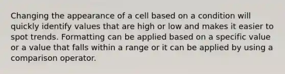 Changing the appearance of a cell based on a condition will quickly identify values that are high or low and makes it easier to spot trends. Formatting can be applied based on a specific value or a value that falls within a range or it can be applied by using a comparison operator.