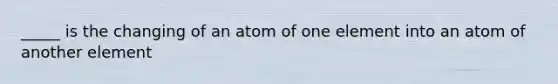 _____ is the changing of an atom of one element into an atom of another element