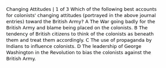 Changing Attitudes | 1 of 3 Which of the following best accounts for colonists' changing attitudes (portrayed in the above journal entries) toward the British Army? A The War going badly for the British Army and blame being placed on the colonists. B The tendency of British citizens to think of the colonists as beneath them and treat them accordingly. C The use of propaganda by Indians to influence colonists. D The leadership of George Washington in the Revolution to bias the colonists against the British Army.