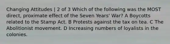 Changing Attitudes | 2 of 3 Which of the following was the MOST direct, proximate effect of the Seven Years' War? A Boycotts related to the Stamp Act. B Protests against the tax on tea. C The Abolitionist movement. D Increasing numbers of loyalists in the colonies.