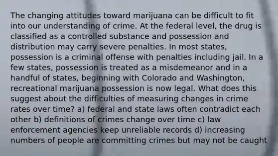 The changing attitudes toward marijuana can be difficult to fit into our understanding of crime. At the federal level, the drug is classified as a controlled substance and possession and distribution may carry severe penalties. In most states, possession is a criminal offense with penalties including jail. In a few states, possession is treated as a misdemeanor and in a handful of states, beginning with Colorado and Washington, recreational marijuana possession is now legal. What does this suggest about the difficulties of measuring changes in crime rates over time? a) federal and state laws often contradict each other b) definitions of crimes change over time c) law enforcement agencies keep unreliable records d) increasing numbers of people are committing crimes but may not be caught