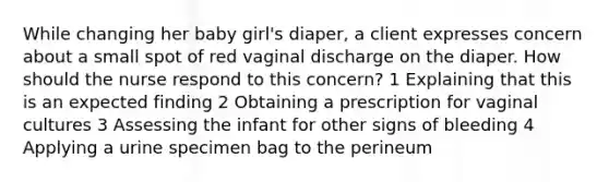 While changing her baby girl's diaper, a client expresses concern about a small spot of red vaginal discharge on the diaper. How should the nurse respond to this concern? 1 Explaining that this is an expected finding 2 Obtaining a prescription for vaginal cultures 3 Assessing the infant for other signs of bleeding 4 Applying a urine specimen bag to the perineum