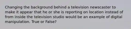 Changing the background behind a television newscaster to make it appear that he or she is reporting on location instead of from inside the television studio would be an example of digital manipulation. True or False?