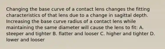 Changing the base curve of a contact lens changes the fitting characteristics of that lens due to a change in sagittal depth. Increasing the base curve radius of a contact lens while maintaining the same diameter will cause the lens to fit: A. steeper and tighter B. flatter and looser C. higher and tighter D. lower and looser