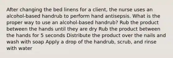 After changing the bed linens for a client, the nurse uses an alcohol-based handrub to perform hand antisepsis. What is the proper way to use an alcohol-based handrub? Rub the product between the hands until they are dry Rub the product between the hands for 5 seconds Distribute the product over the nails and wash with soap Apply a drop of the handrub, scrub, and rinse with water