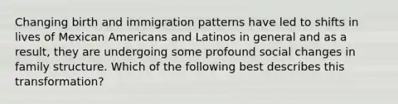 Changing birth and immigration patterns have led to shifts in lives of Mexican Americans and Latinos in general and as a result, they are undergoing some profound social changes in family structure. Which of the following best describes this transformation?