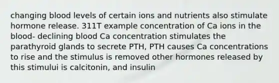 changing blood levels of certain ions and nutrients also stimulate hormone release. 311T example concentration of Ca ions in the blood- declining blood Ca concentration stimulates the parathyroid glands to secrete PTH, PTH causes Ca concentrations to rise and the stimulus is removed other hormones released by this stimului is calcitonin, and insulin