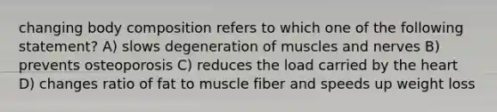 changing body composition refers to which one of the following statement? A) slows degeneration of muscles and nerves B) prevents osteoporosis C) reduces the load carried by the heart D) changes ratio of fat to muscle fiber and speeds up weight loss