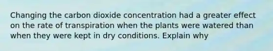 Changing the carbon dioxide concentration had a greater effect on the rate of transpiration when the plants were watered than when they were kept in dry conditions. Explain why