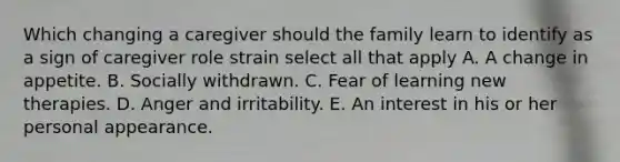 Which changing a caregiver should the family learn to identify as a sign of caregiver role strain select all that apply A. A change in appetite. B. Socially withdrawn. C. Fear of learning new therapies. D. Anger and irritability. E. An interest in his or her personal appearance.