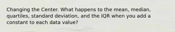 Changing the Center. What happens to the mean, median, quartiles, standard deviation, and the IQR when you add a constant to each data value?