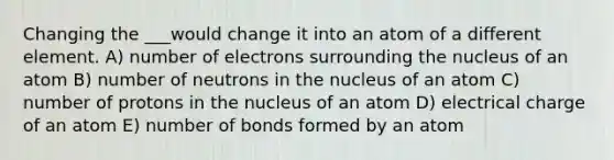 Changing the ___would change it into an atom of a different element. A) number of electrons surrounding the nucleus of an atom B) number of neutrons in the nucleus of an atom C) number of protons in the nucleus of an atom D) electrical charge of an atom E) number of bonds formed by an atom