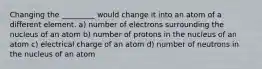 Changing the _________ would change it into an atom of a different element. a) number of electrons surrounding the nucleus of an atom b) number of protons in the nucleus of an atom c) electrical charge of an atom d) number of neutrons in the nucleus of an atom