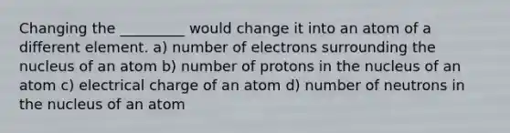 Changing the _________ would change it into an atom of a different element. a) number of electrons surrounding the nucleus of an atom b) number of protons in the nucleus of an atom c) electrical charge of an atom d) number of neutrons in the nucleus of an atom