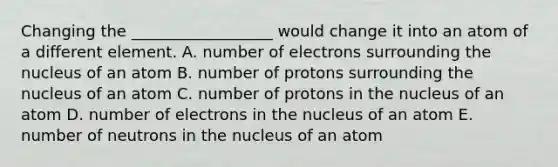 Changing the __________________ would change it into an atom of a different element. A. number of electrons surrounding the nucleus of an atom B. number of protons surrounding the nucleus of an atom C. number of protons in the nucleus of an atom D. number of electrons in the nucleus of an atom E. number of neutrons in the nucleus of an atom