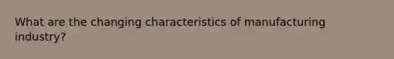 What are the changing characteristics of manufacturing industry?