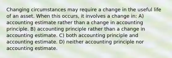 Changing circumstances may require a change in the useful life of an asset. When this occurs, it involves a change in: A) accounting estimate rather than a change in accounting principle. B) accounting principle rather than a change in accounting estimate. C) both accounting principle and accounting estimate. D) neither accounting principle nor accounting estimate.