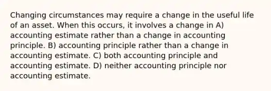 Changing circumstances may require a change in the useful life of an asset. When this occurs, it involves a change in A) accounting estimate rather than a change in accounting principle. B) accounting principle rather than a change in accounting estimate. C) both accounting principle and accounting estimate. D) neither accounting principle nor accounting estimate.