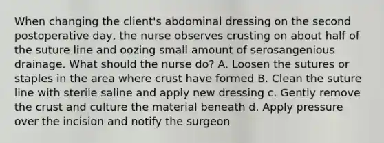 When changing the client's abdominal dressing on the second postoperative day, the nurse observes crusting on about half of the suture line and oozing small amount of serosangenious drainage. What should the nurse do? A. Loosen the sutures or staples in the area where crust have formed B. Clean the suture line with sterile saline and apply new dressing c. Gently remove the crust and culture the material beneath d. Apply pressure over the incision and notify the surgeon