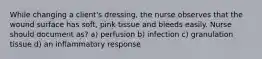 While changing a client's dressing, the nurse observes that the wound surface has soft, pink tissue and bleeds easily. Nurse should document as? a) perfusion b) infection c) granulation tissue d) an inflammatory response