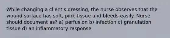 While changing a client's dressing, the nurse observes that the wound surface has soft, pink tissue and bleeds easily. Nurse should document as? a) perfusion b) infection c) granulation tissue d) an inflammatory response